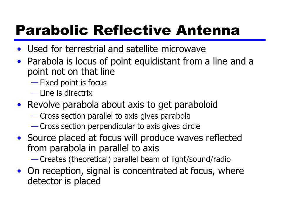 Parabolic Reflective Antenna Used for terrestrial and satellite microwave Parabola is locus of point equidistant from a line and a point not on that line —Fixed point is focus —Line is directrix Revolve parabola about axis to get paraboloid —Cross section parallel to axis gives parabola —Cross section perpendicular to axis gives circle Source placed at focus will produce waves reflected from parabola in parallel to axis —Creates (theoretical) parallel beam of light/sound/radio On reception, signal is concentrated at focus, where detector is placed
