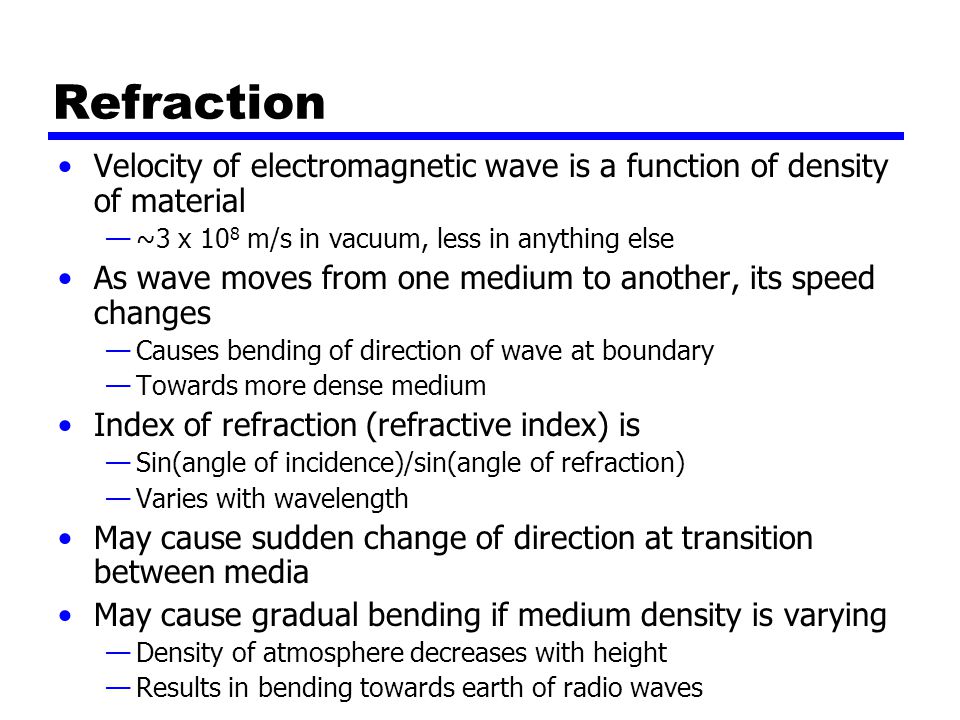 Refraction Velocity of electromagnetic wave is a function of density of material —~3 x 10 8 m/s in vacuum, less in anything else As wave moves from one medium to another, its speed changes —Causes bending of direction of wave at boundary —Towards more dense medium Index of refraction (refractive index) is —Sin(angle of incidence)/sin(angle of refraction) —Varies with wavelength May cause sudden change of direction at transition between media May cause gradual bending if medium density is varying —Density of atmosphere decreases with height —Results in bending towards earth of radio waves