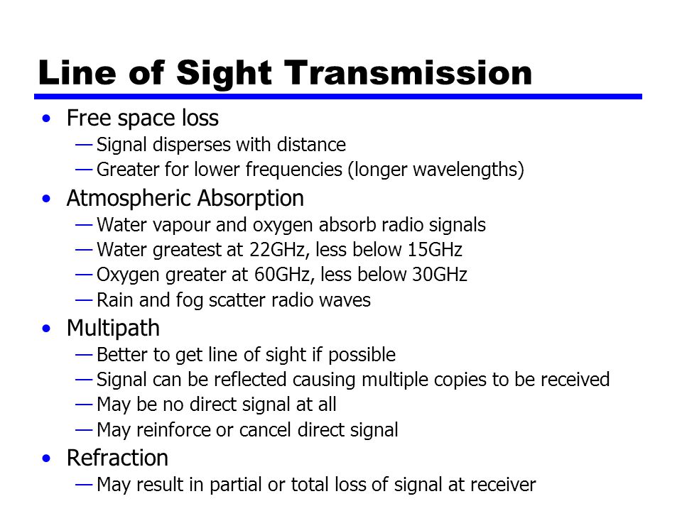 Line of Sight Transmission Free space loss —Signal disperses with distance —Greater for lower frequencies (longer wavelengths) Atmospheric Absorption —Water vapour and oxygen absorb radio signals —Water greatest at 22GHz, less below 15GHz —Oxygen greater at 60GHz, less below 30GHz —Rain and fog scatter radio waves Multipath —Better to get line of sight if possible —Signal can be reflected causing multiple copies to be received —May be no direct signal at all —May reinforce or cancel direct signal Refraction —May result in partial or total loss of signal at receiver