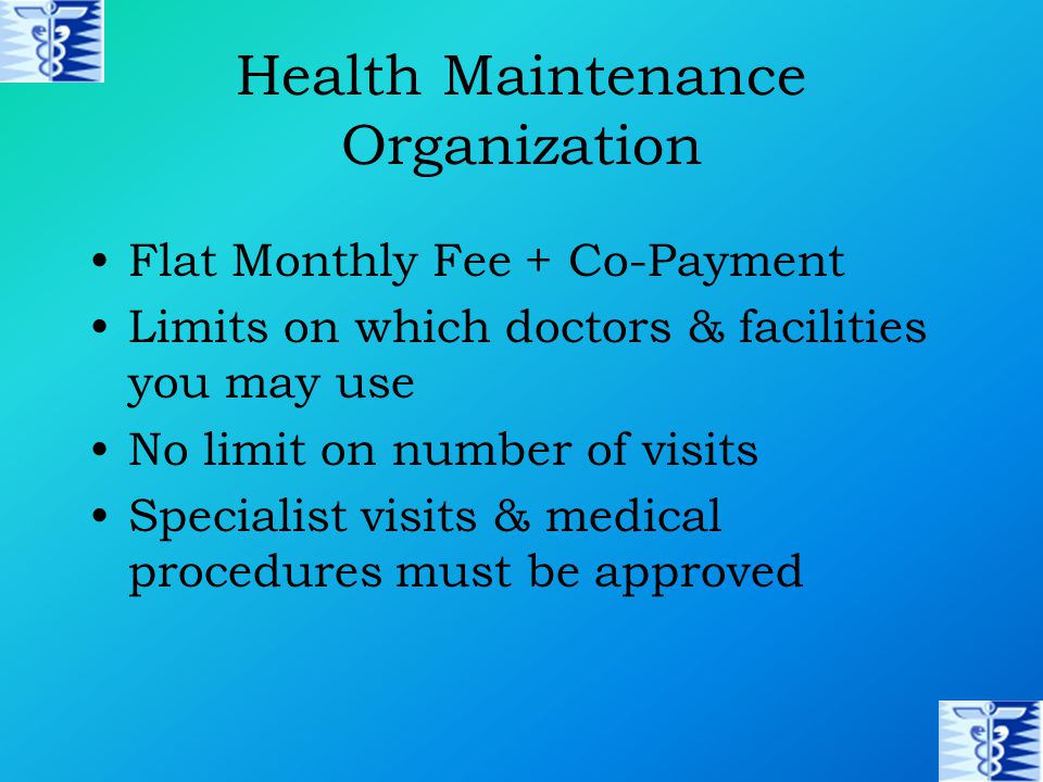 Health Maintenance Organization Flat Monthly Fee + Co-Payment Limits on which doctors & facilities you may use No limit on number of visits Specialist visits & medical procedures must be approved