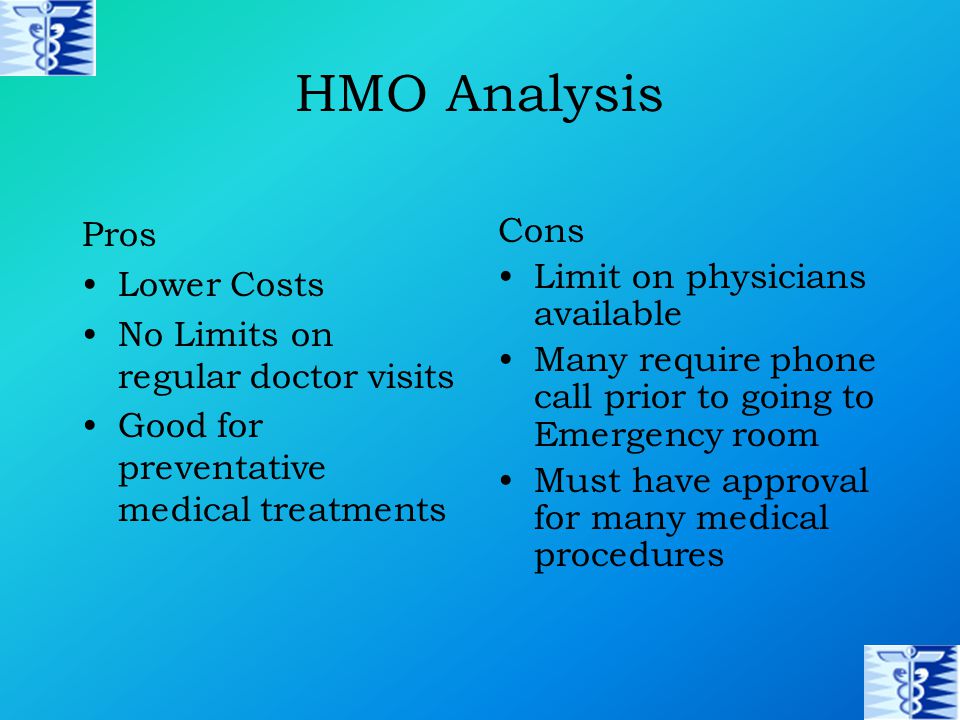 HMO Analysis Pros Lower Costs No Limits on regular doctor visits Good for preventative medical treatments Cons Limit on physicians available Many require phone call prior to going to Emergency room Must have approval for many medical procedures