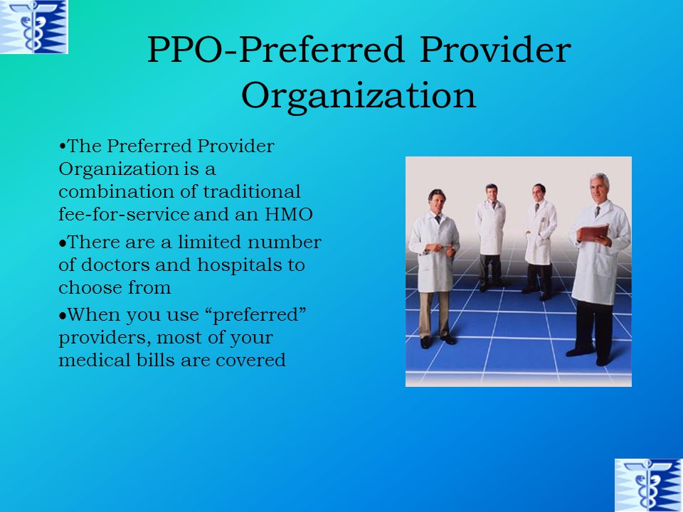 PPO-Preferred Provider Organization The Preferred Provider Organization is a combination of traditional fee-for-service and an HMO  There are a limited number of doctors and hospitals to choose from  When you use preferred providers, most of your medical bills are covered