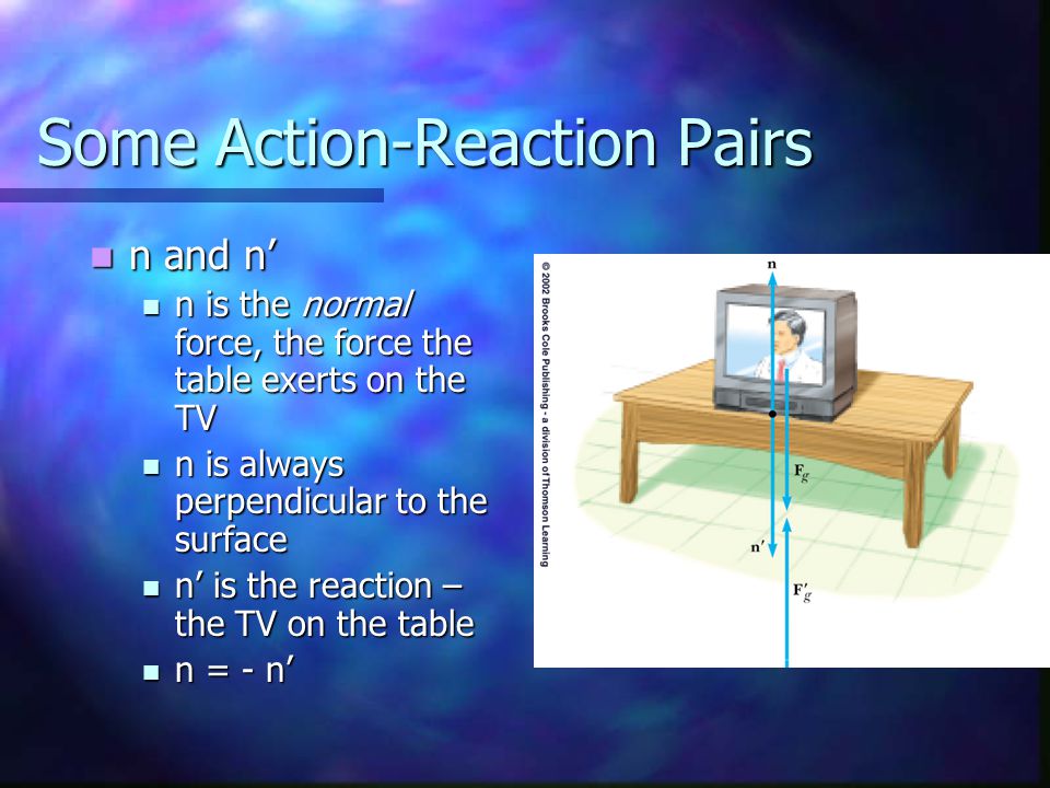 Some Action-Reaction Pairs n and n’ n and n’ n is the normal force, the force the table exerts on the TV n is the normal force, the force the table exerts on the TV n is always perpendicular to the surface n is always perpendicular to the surface n’ is the reaction – the TV on the table n’ is the reaction – the TV on the table n = - n’ n = - n’