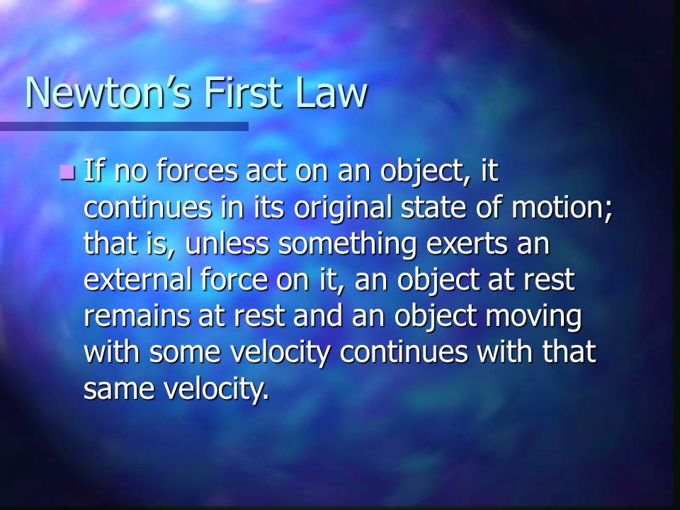 Newton’s First Law If no forces act on an object, it continues in its original state of motion; that is, unless something exerts an external force on it, an object at rest remains at rest and an object moving with some velocity continues with that same velocity.