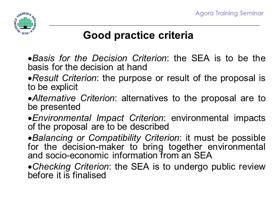 Good practice criteria  Basis for the Decision Criterion: the SEA is to be the basis for the decision at hand  Result Criterion: the purpose or result of the proposal is to be explicit  Alternative Criterion: alternatives to the proposal are to be presented  Environmental Impact Criterion: environmental impacts of the proposal are to be described  Balancing or Compatibility Criterion: it must be possible for the decision-maker to bring together environmental and socio-economic information from an SEA  Checking Criterion: the SEA is to undergo public review before it is finalised Agora Training Seminar