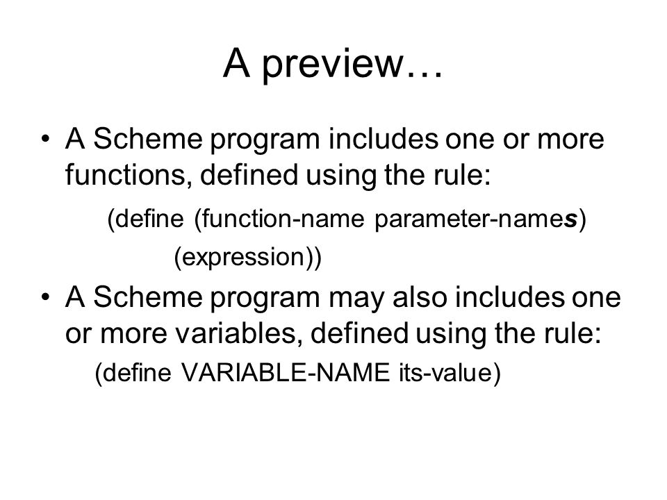 A preview… A Scheme program includes one or more functions, defined using the rule: (define (function-name parameter-names) (expression)) A Scheme program may also includes one or more variables, defined using the rule: (define VARIABLE-NAME its-value)