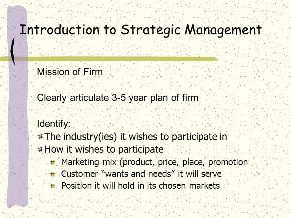 Introduction to Strategic Management Mission of Firm Clearly articulate 3-5 year plan of firm Identify: The industry(ies) it wishes to participate in How it wishes to participate Marketing mix (product, price, place, promotion Customer wants and needs it will serve Position it will hold in its chosen markets