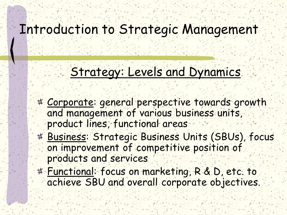 Introduction to Strategic Management Strategy: Levels and Dynamics Corporate: general perspective towards growth and management of various business units, product lines, functional areas Business: Strategic Business Units (SBUs), focus on improvement of competitive position of products and services Functional: focus on marketing, R & D, etc.