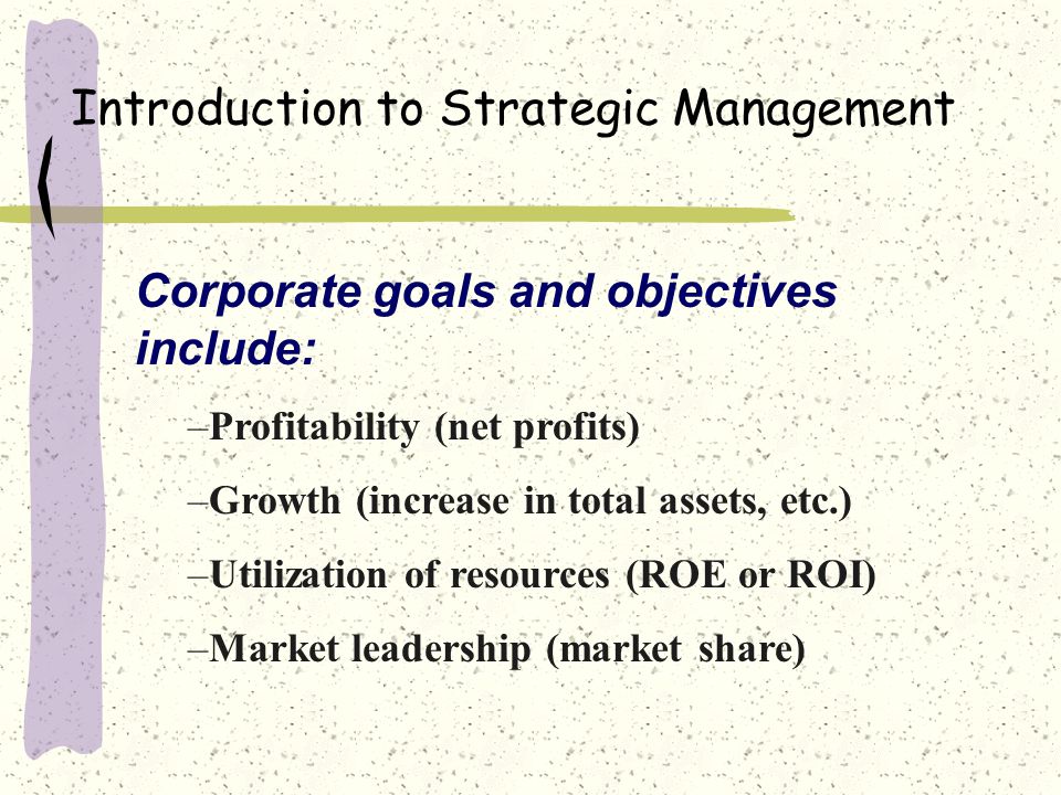 Introduction to Strategic Management Corporate goals and objectives include: –Profitability (net profits) –Growth (increase in total assets, etc.) –Utilization of resources (ROE or ROI) –Market leadership (market share)