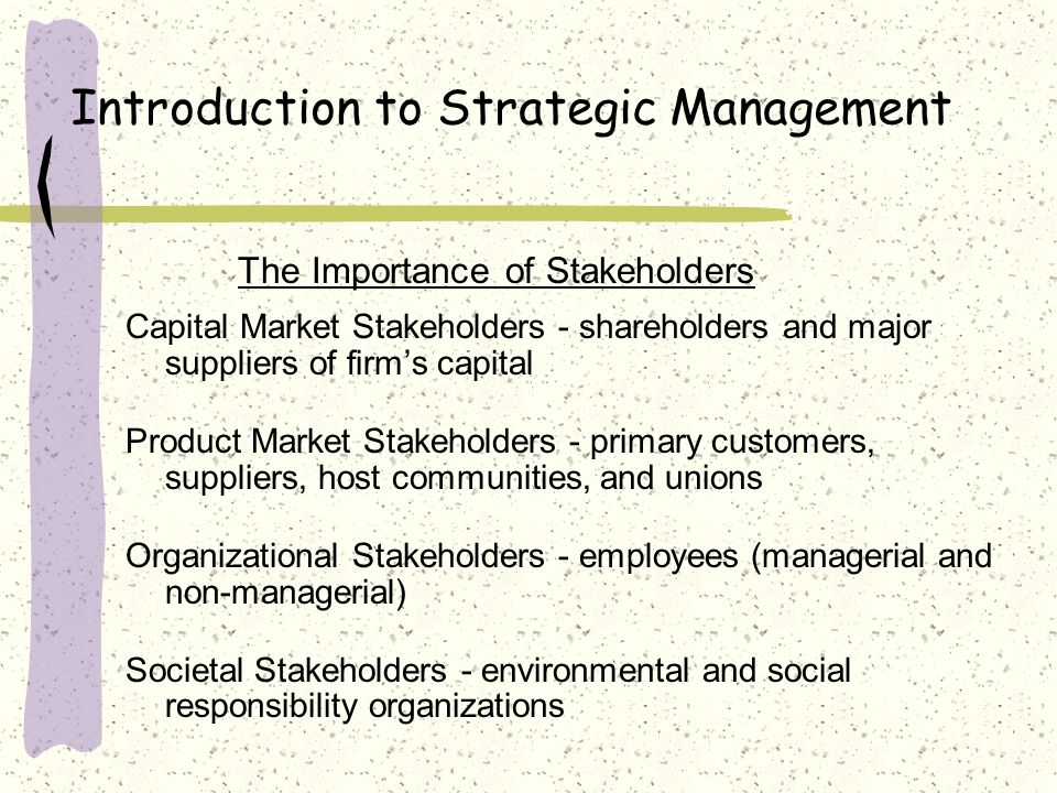 Introduction to Strategic Management The Importance of Stakeholders Capital Market Stakeholders - shareholders and major suppliers of firm’s capital Product Market Stakeholders - primary customers, suppliers, host communities, and unions Organizational Stakeholders - employees (managerial and non-managerial) Societal Stakeholders - environmental and social responsibility organizations