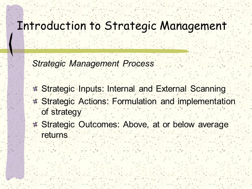 Introduction to Strategic Management Strategic Management Process Strategic Inputs: Internal and External Scanning Strategic Actions: Formulation and implementation of strategy Strategic Outcomes: Above, at or below average returns