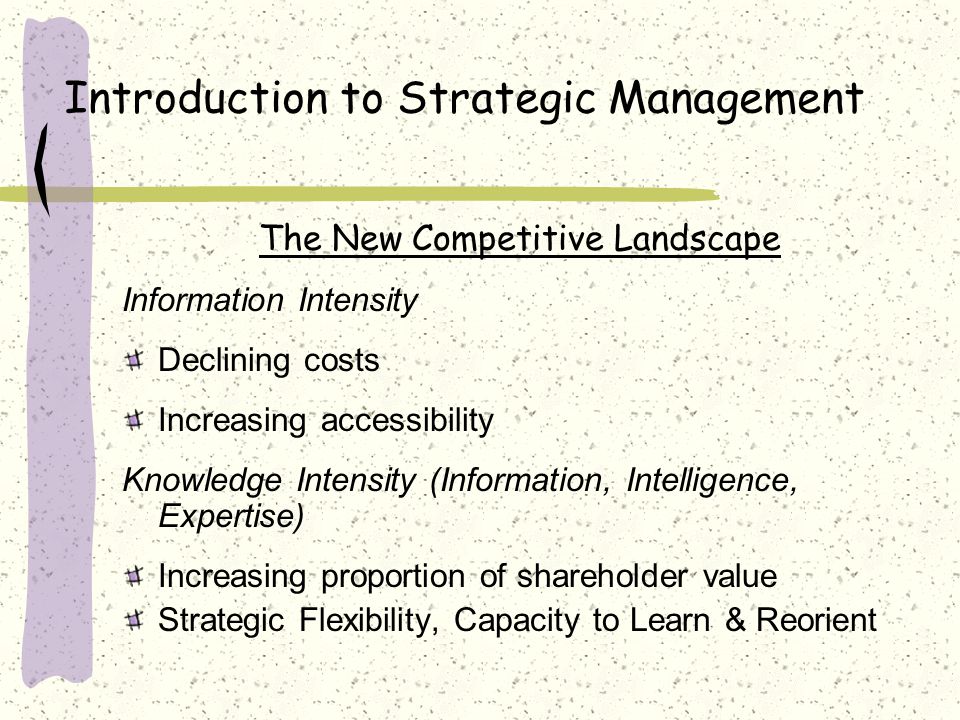 Introduction to Strategic Management The New Competitive Landscape Information Intensity Declining costs Increasing accessibility Knowledge Intensity (Information, Intelligence, Expertise) Increasing proportion of shareholder value Strategic Flexibility, Capacity to Learn & Reorient