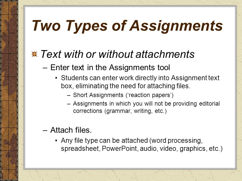 Two Types of Assignments Text with or without attachments –Enter text in the Assignments tool Students can enter work directly into Assignment text box, eliminating the need for attaching files.