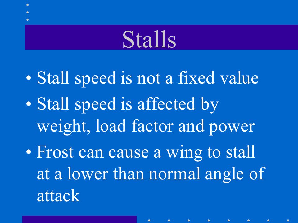 Stalls Stall speed is not a fixed value Stall speed is affected by weight, load factor and power Frost can cause a wing to stall at a lower than normal angle of attack