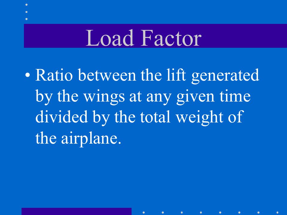 Load Factor Ratio between the lift generated by the wings at any given time divided by the total weight of the airplane.