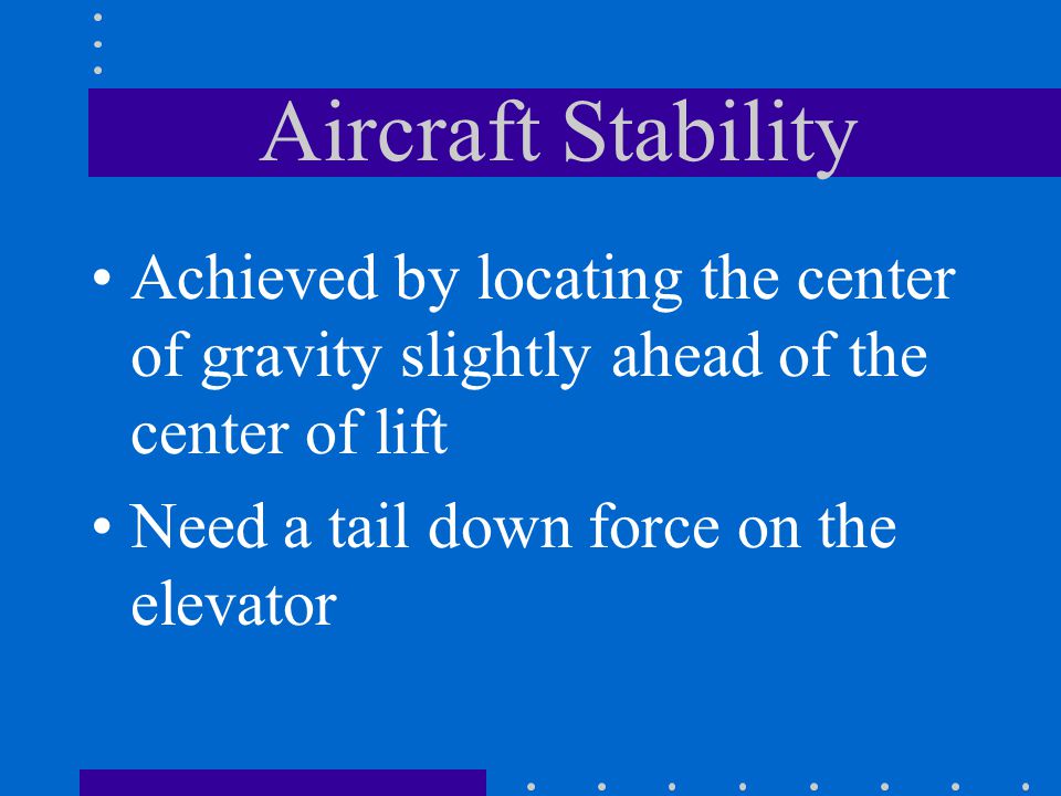 Aircraft Stability Achieved by locating the center of gravity slightly ahead of the center of lift Need a tail down force on the elevator
