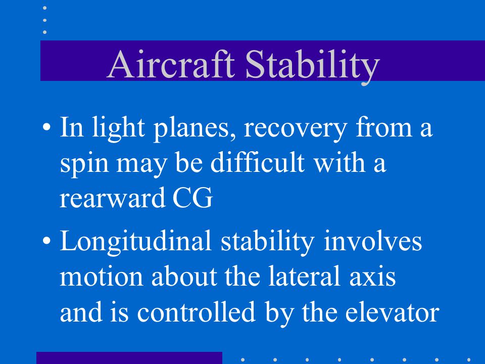 Aircraft Stability In light planes, recovery from a spin may be difficult with a rearward CG Longitudinal stability involves motion about the lateral axis and is controlled by the elevator