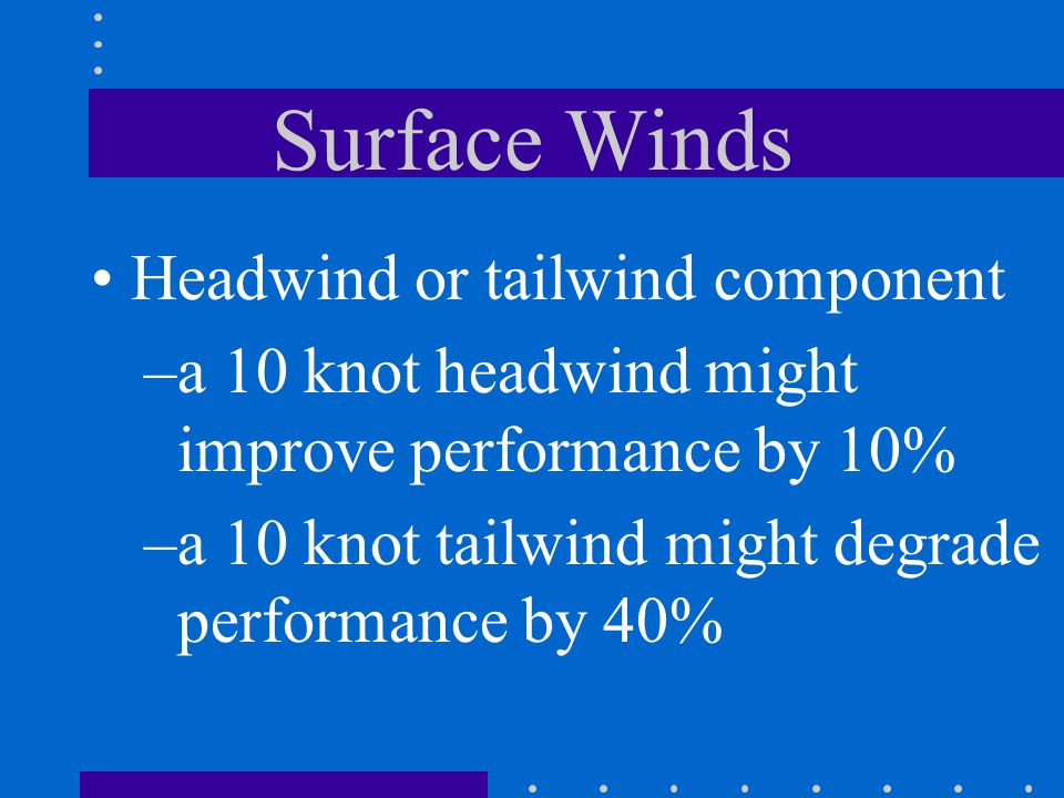 Surface Winds Headwind or tailwind component –a 10 knot headwind might improve performance by 10% –a 10 knot tailwind might degrade performance by 40%