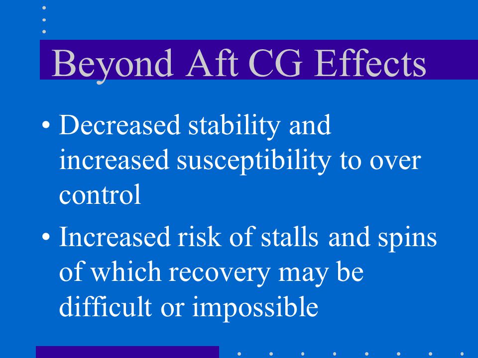 Beyond Aft CG Effects Decreased stability and increased susceptibility to over control Increased risk of stalls and spins of which recovery may be difficult or impossible