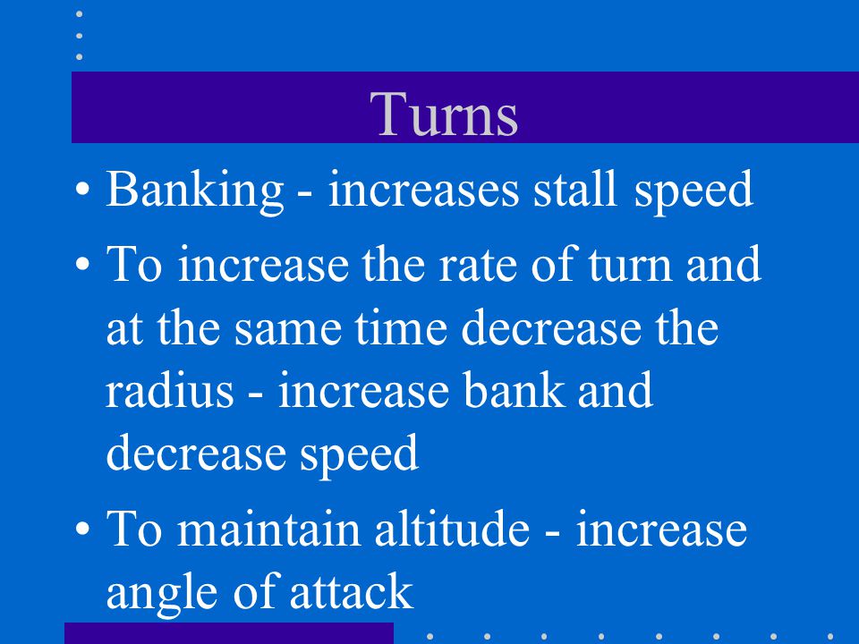 Turns Banking - increases stall speed To increase the rate of turn and at the same time decrease the radius - increase bank and decrease speed To maintain altitude - increase angle of attack