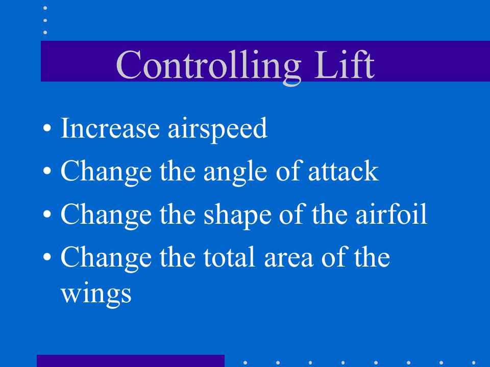Controlling Lift Increase airspeed Change the angle of attack Change the shape of the airfoil Change the total area of the wings