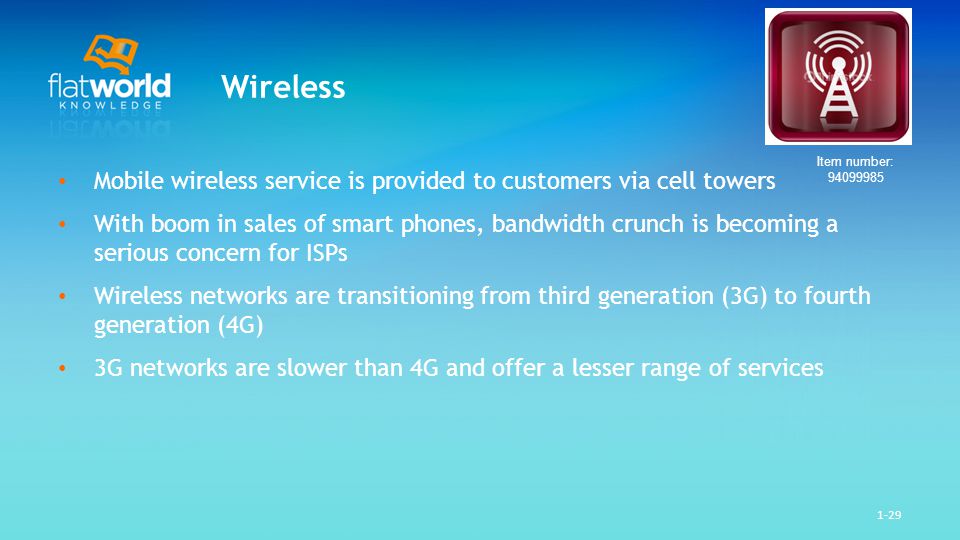 1-29 Wireless Mobile wireless service is provided to customers via cell towers With boom in sales of smart phones, bandwidth crunch is becoming a serious concern for ISPs Wireless networks are transitioning from third generation (3G) to fourth generation (4G) 3G networks are slower than 4G and offer a lesser range of services Item number: