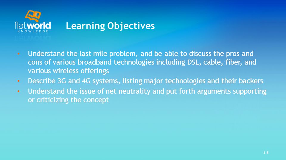 1-8 Learning Objectives Understand the last mile problem, and be able to discuss the pros and cons of various broadband technologies including DSL, cable, fiber, and various wireless offerings Describe 3G and 4G systems, listing major technologies and their backers Understand the issue of net neutrality and put forth arguments supporting or criticizing the concept