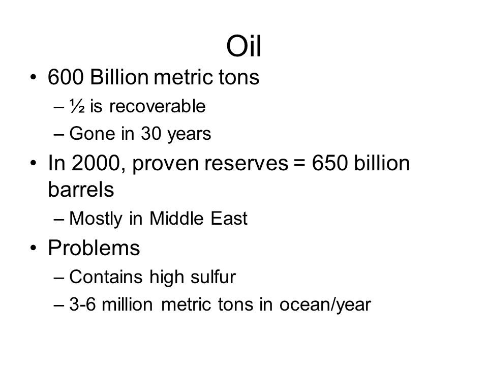 Oil 600 Billion metric tons –½ is recoverable –Gone in 30 years In 2000, proven reserves = 650 billion barrels –Mostly in Middle East Problems –Contains high sulfur –3-6 million metric tons in ocean/year