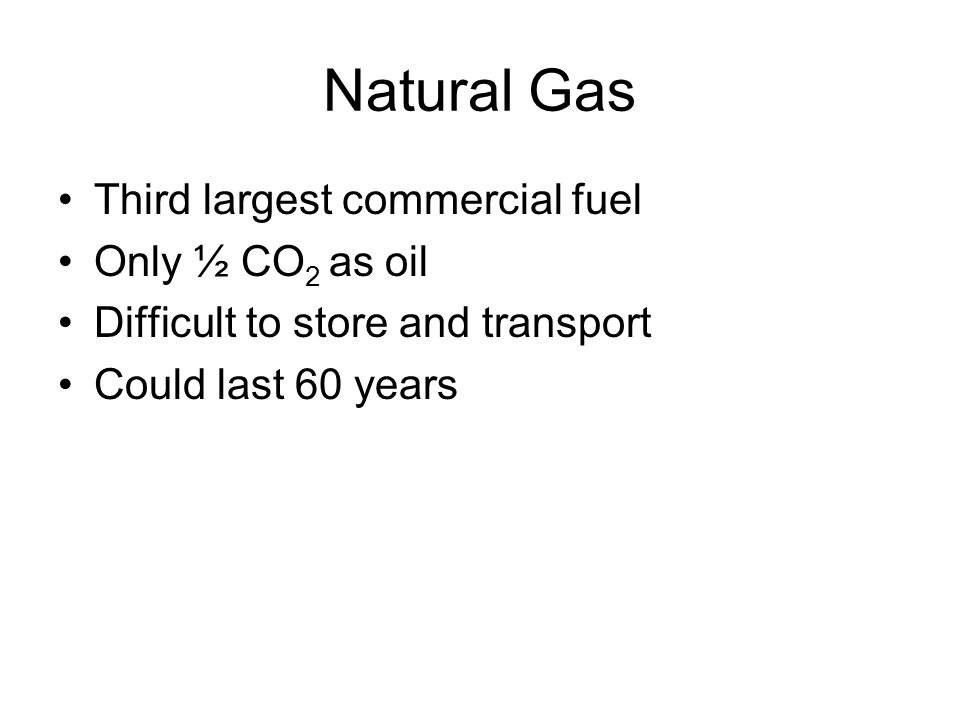 Natural Gas Third largest commercial fuel Only ½ CO 2 as oil Difficult to store and transport Could last 60 years