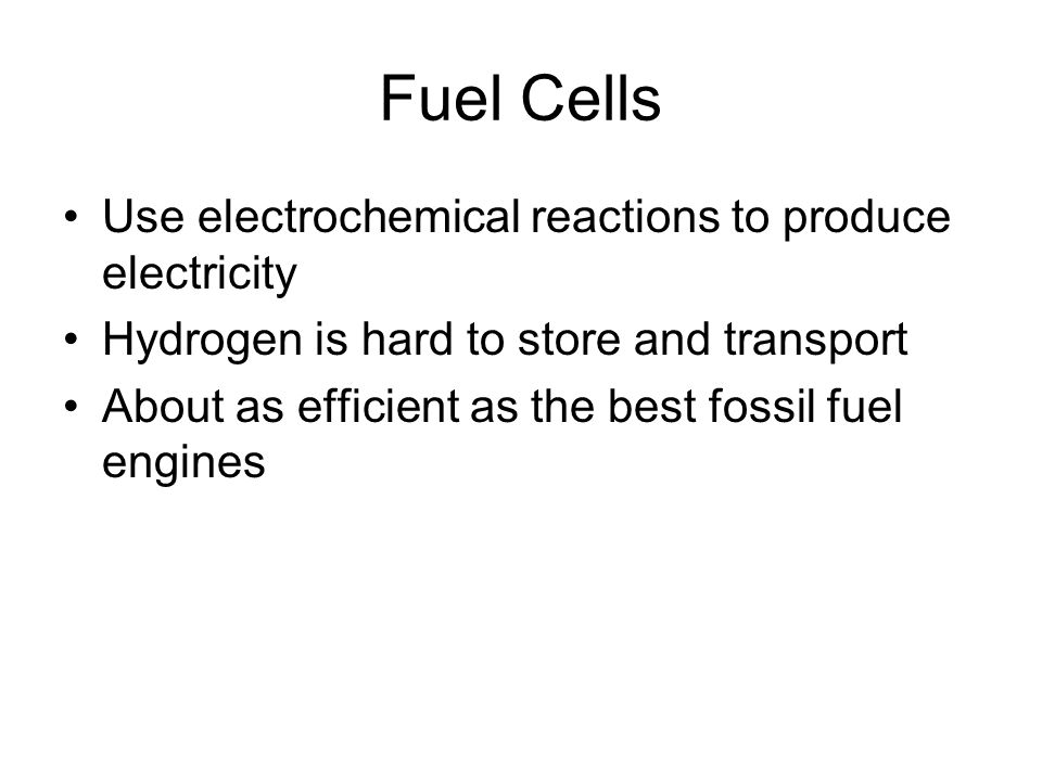 Fuel Cells Use electrochemical reactions to produce electricity Hydrogen is hard to store and transport About as efficient as the best fossil fuel engines