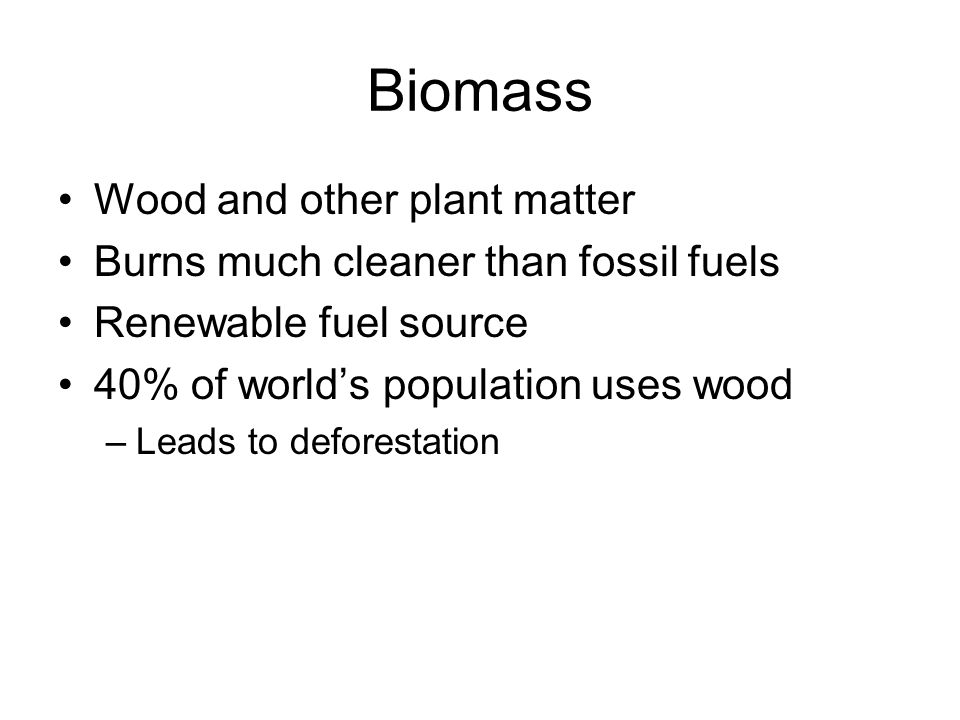 Biomass Wood and other plant matter Burns much cleaner than fossil fuels Renewable fuel source 40% of world’s population uses wood –Leads to deforestation