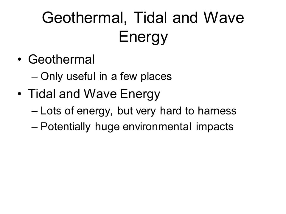 Geothermal, Tidal and Wave Energy Geothermal –Only useful in a few places Tidal and Wave Energy –Lots of energy, but very hard to harness –Potentially huge environmental impacts
