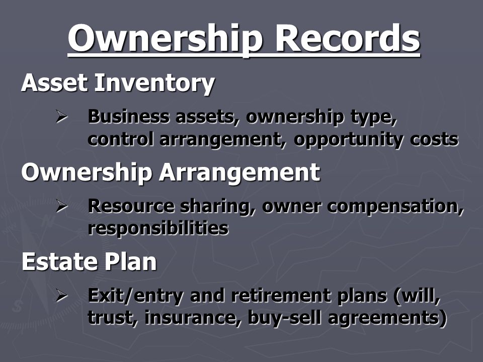 Ownership Records Asset Inventory  Business assets, ownership type, control arrangement, opportunity costs Ownership Arrangement  Resource sharing, owner compensation, responsibilities Estate Plan  Exit/entry and retirement plans (will, trust, insurance, buy-sell agreements)