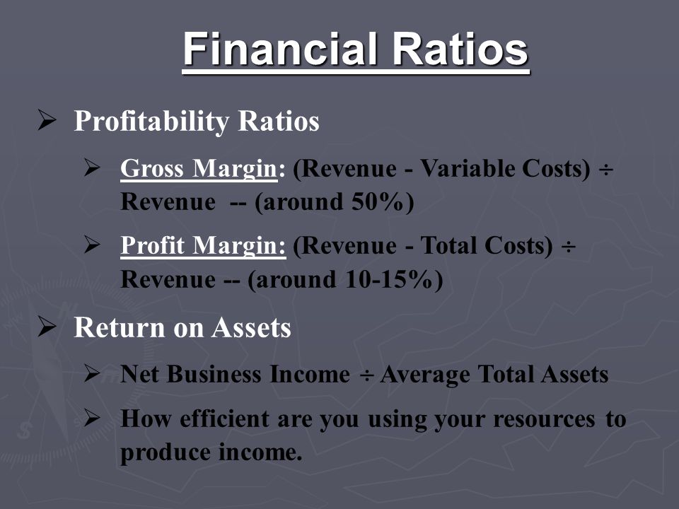 Financial Ratios  Profitability Ratios  Gross Margin: (Revenue - Variable Costs)  Revenue -- (around 50%)  Profit Margin: (Revenue - Total Costs)  Revenue -- (around 10-15%)  Return on Assets  Net Business Income  Average Total Assets  How efficient are you using your resources to produce income.