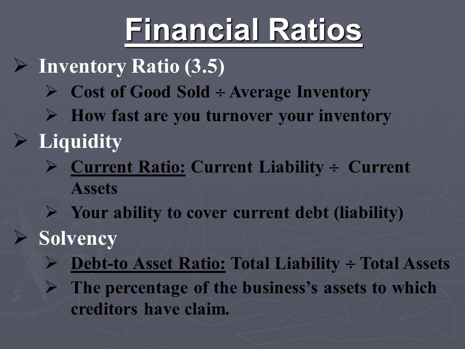 Financial Ratios  Inventory Ratio (3.5)  Cost of Good Sold  Average Inventory  How fast are you turnover your inventory  Liquidity  Current Ratio: Current Liability  Current Assets  Your ability to cover current debt (liability)  Solvency  Debt-to Asset Ratio: Total Liability  Total Assets  The percentage of the business’s assets to which creditors have claim.