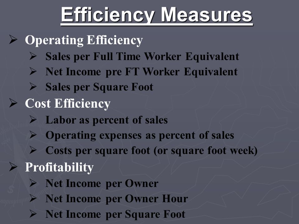 Efficiency Measures  Operating Efficiency  Sales per Full Time Worker Equivalent  Net Income pre FT Worker Equivalent  Sales per Square Foot  Cost Efficiency  Labor as percent of sales  Operating expenses as percent of sales  Costs per square foot (or square foot week)  Profitability  Net Income per Owner  Net Income per Owner Hour  Net Income per Square Foot