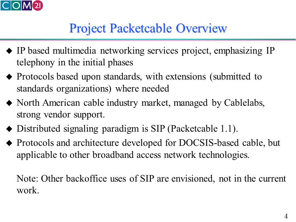4 Project Packetcable Overview  IP based multimedia networking services project, emphasizing IP telephony in the initial phases  Protocols based upon standards, with extensions (submitted to standards organizations) where needed  North American cable industry market, managed by Cablelabs, strong vendor support.
