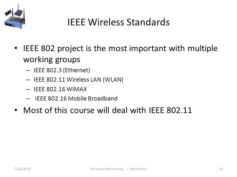 IEEE Wireless Standards IEEE 802 project is the most important with multiple working groups – IEEE (Ethernet) – IEEE Wireless LAN (WLAN) – IEEE WiMAX – IEEE Mobile Broadband Most of this course will deal with IEEE /14/2015Wireless Networking J.