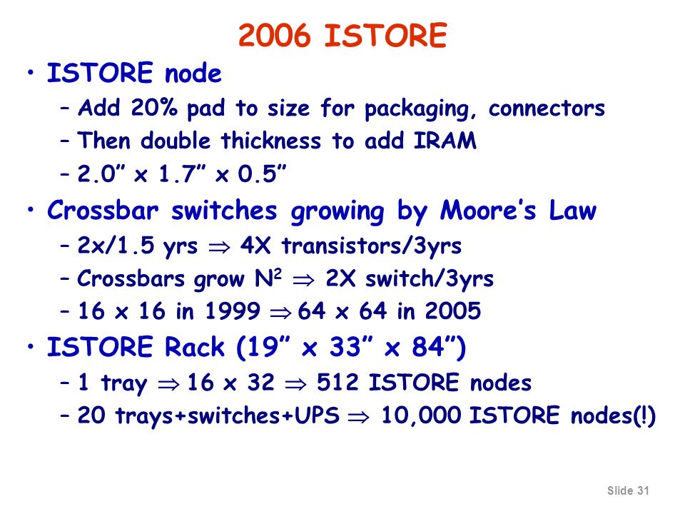 Slide ISTORE ISTORE node –Add 20% pad to size for packaging, connectors –Then double thickness to add IRAM –2.0 x 1.7 x 0.5 Crossbar switches growing by Moore’s Law –2x/1.5 yrs  4X transistors/3yrs –Crossbars grow N 2  2X switch/3yrs –16 x 16 in 1999  64 x 64 in 2005 ISTORE Rack (19 x 33 x 84 ) –1 tray  16 x 32  512 ISTORE nodes –20 trays+switches+UPS  10,000 ISTORE nodes(!)