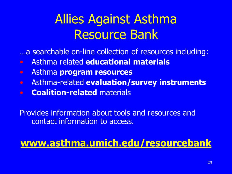 23 Allies Against Asthma Resource Bank …a searchable on-line collection of resources including: Asthma related educational materials Asthma program resources Asthma-related evaluation/survey instruments Coalition-related materials Provides information about tools and resources and contact information to access.