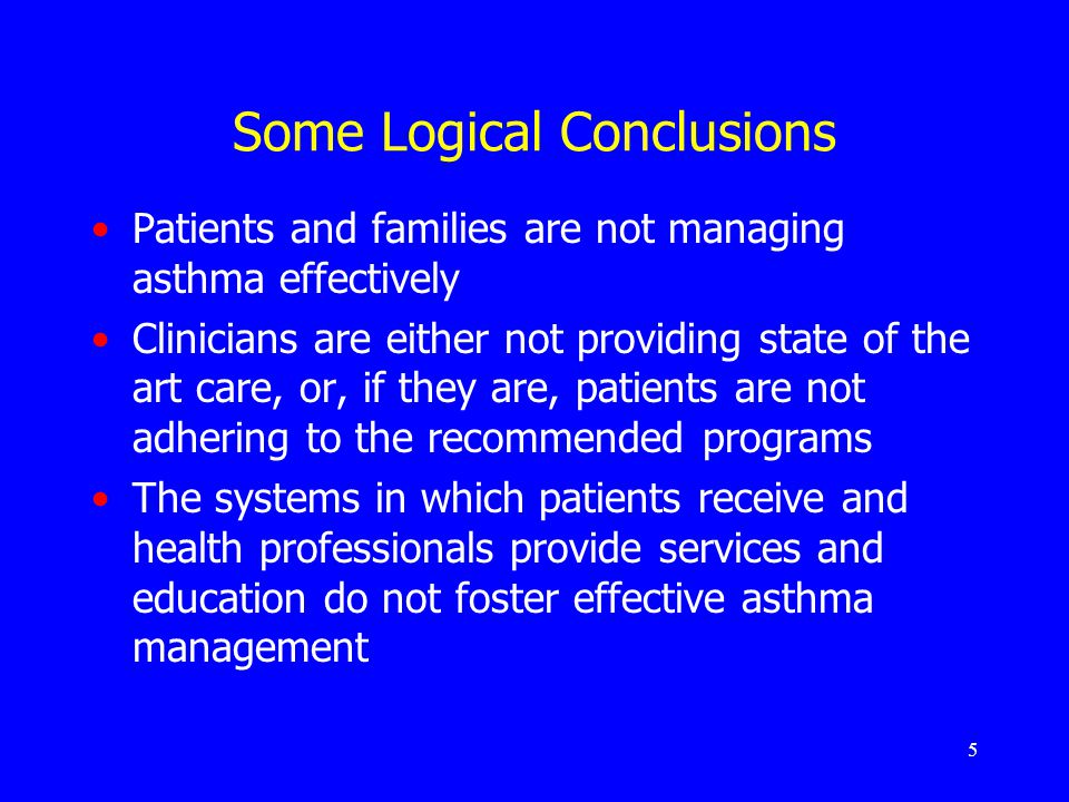 5 Some Logical Conclusions Patients and families are not managing asthma effectively Clinicians are either not providing state of the art care, or, if they are, patients are not adhering to the recommended programs The systems in which patients receive and health professionals provide services and education do not foster effective asthma management