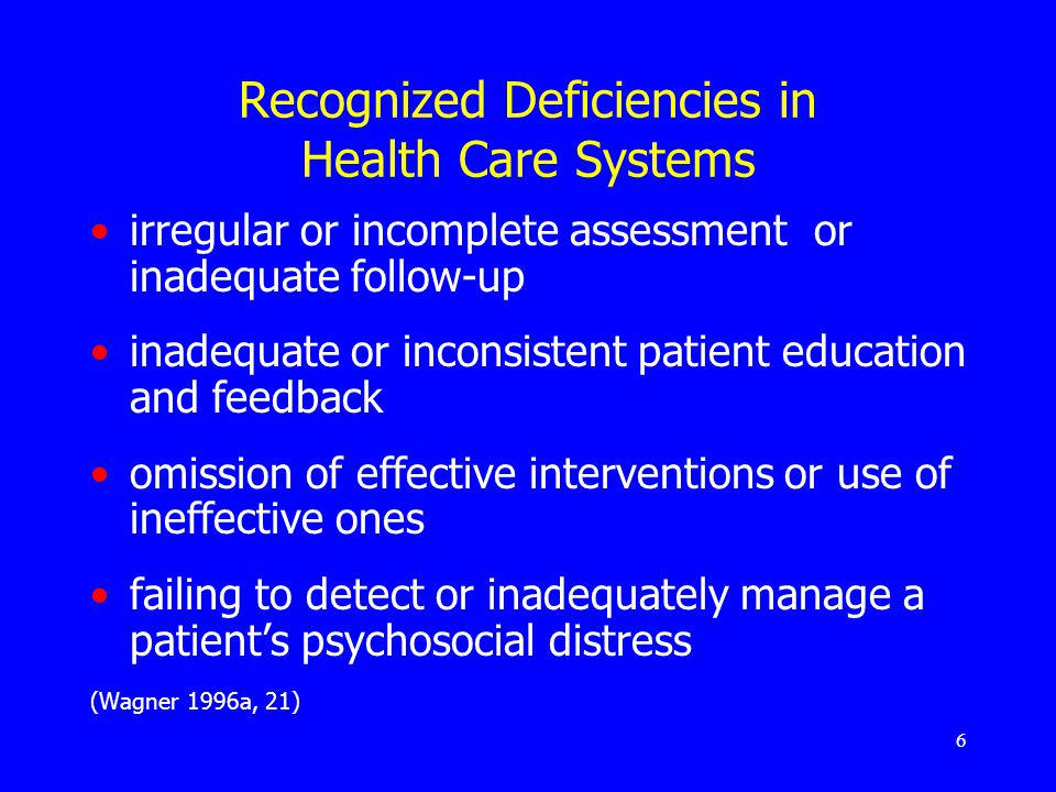 6 Recognized Deficiencies in Health Care Systems irregular or incomplete assessment or inadequate follow-up inadequate or inconsistent patient education and feedback omission of effective interventions or use of ineffective ones failing to detect or inadequately manage a patient’s psychosocial distress (Wagner 1996a, 21)