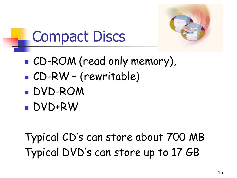 16 Compact Discs CD-ROM (read only memory), CD-RW – (rewritable) DVD-ROM DVD+RW Typical CD’s can store about 700 MB Typical DVD’s can store up to 17 GB