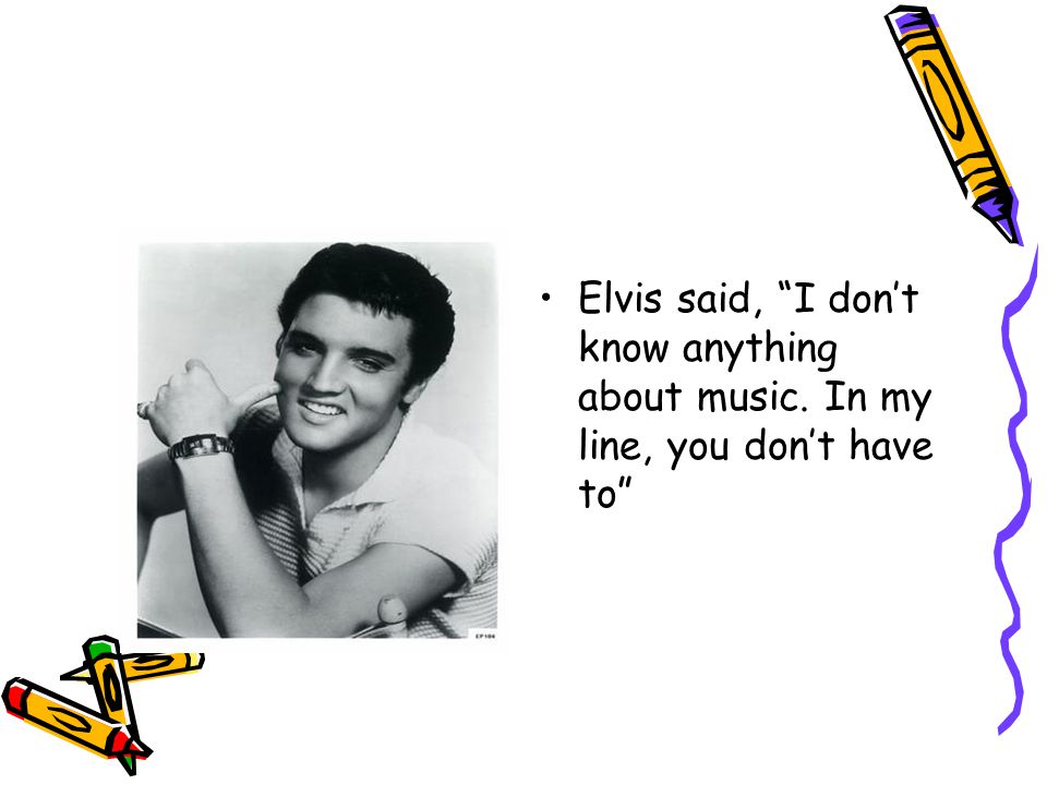 Elvis said, I don’t know anything about music. In my line, you don’t have to