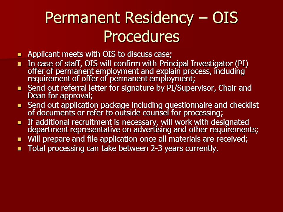 Permanent Residency – OIS Procedures Applicant meets with OIS to discuss case; Applicant meets with OIS to discuss case; In case of staff, OIS will confirm with Principal Investigator (PI) offer of permanent employment and explain process, including requirement of offer of permanent employment; In case of staff, OIS will confirm with Principal Investigator (PI) offer of permanent employment and explain process, including requirement of offer of permanent employment; Send out referral letter for signature by PI/Supervisor, Chair and Dean for approval; Send out referral letter for signature by PI/Supervisor, Chair and Dean for approval; Send out application package including questionnaire and checklist of documents or refer to outside counsel for processing; Send out application package including questionnaire and checklist of documents or refer to outside counsel for processing; If additional recruitment is necessary, will work with designated department representative on advertising and other requirements; If additional recruitment is necessary, will work with designated department representative on advertising and other requirements; Will prepare and file application once all materials are received; Will prepare and file application once all materials are received; Total processing can take between 2-3 years currently.