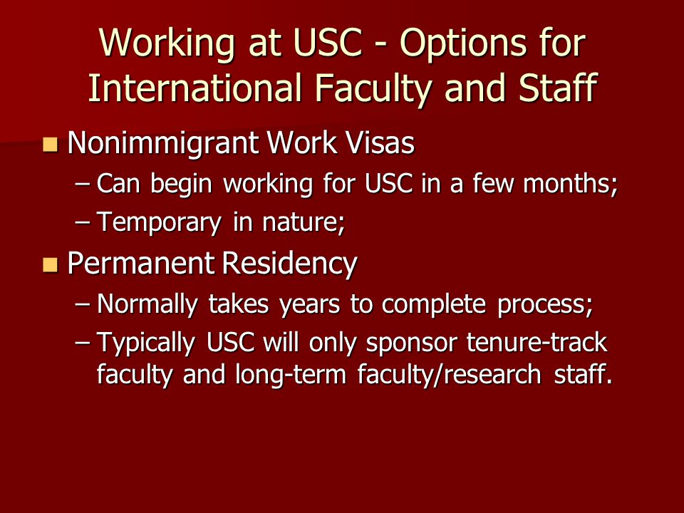 Working at USC - Options for International Faculty and Staff Nonimmigrant Work Visas Nonimmigrant Work Visas –Can begin working for USC in a few months; –Temporary in nature; Permanent Residency Permanent Residency –Normally takes years to complete process; –Typically USC will only sponsor tenure-track faculty and long-term faculty/research staff.