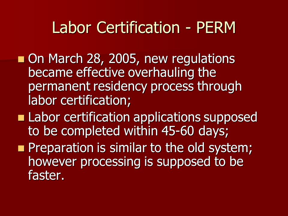 Labor Certification - PERM On March 28, 2005, new regulations became effective overhauling the permanent residency process through labor certification; On March 28, 2005, new regulations became effective overhauling the permanent residency process through labor certification; Labor certification applications supposed to be completed within days; Labor certification applications supposed to be completed within days; Preparation is similar to the old system; however processing is supposed to be faster.