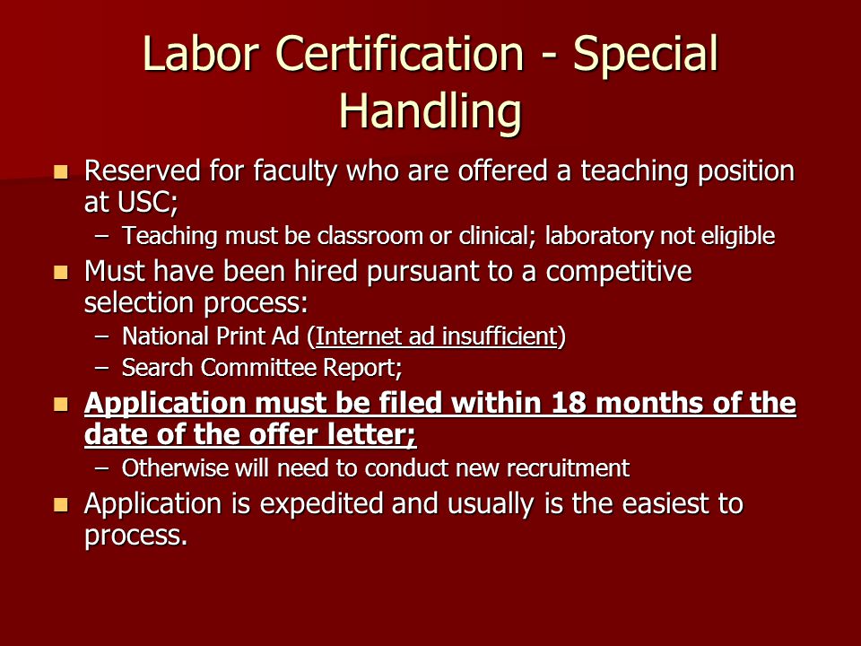 Labor Certification - Special Handling Reserved for faculty who are offered a teaching position at USC; Reserved for faculty who are offered a teaching position at USC; –Teaching must be classroom or clinical; laboratory not eligible Must have been hired pursuant to a competitive selection process: Must have been hired pursuant to a competitive selection process: –National Print Ad (Internet ad insufficient) –Search Committee Report; Application must be filed within 18 months of the date of the offer letter; Application must be filed within 18 months of the date of the offer letter; –Otherwise will need to conduct new recruitment Application is expedited and usually is the easiest to process.