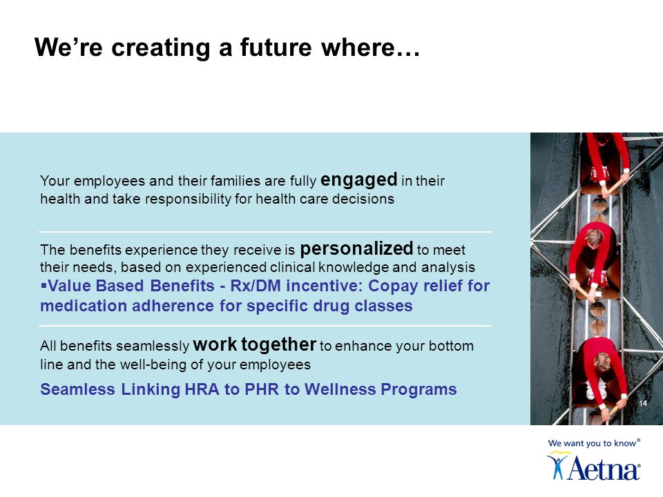 Your employees and their families are fully engaged in their health and take responsibility for health care decisions The benefits experience they receive is personalized to meet their needs, based on experienced clinical knowledge and analysis  Value Based Benefits - Rx/DM incentive: Copay relief for medication adherence for specific drug classes All benefits seamlessly work together to enhance your bottom line and the well-being of your employees Seamless Linking HRA to PHR to Wellness Programs We’re creating a future where… 14