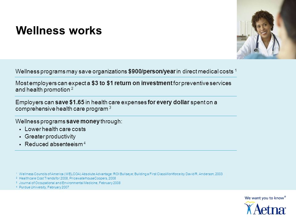 Wellness programs may save organizations $900/person/year in direct medical costs 1 Most employers can expect a $3 to $1 return on investment for preventive services and health promotion 2 Employers can save $1.65 in health care expenses for every dollar spent on a comprehensive health care program 3 Wellness programs save money through:  Lower health care costs  Greater productivity  Reduced absenteeism 4 Wellness works 1 Wellness Councils of America (WELCOA) Absolute Advantage: ROI Bullseye; Building a First ClassWorkforce by David R.